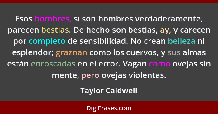 Esos hombres, si son hombres verdaderamente, parecen bestias. De hecho son bestias, ay, y carecen por completo de sensibilidad. No c... - Taylor Caldwell