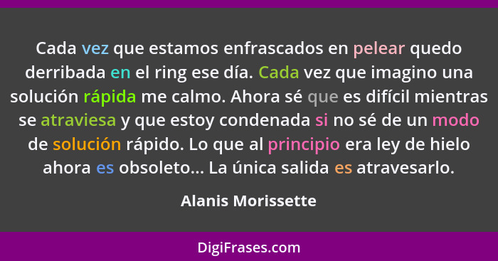 Cada vez que estamos enfrascados en pelear quedo derribada en el ring ese día. Cada vez que imagino una solución rápida me calmo.... - Alanis Morissette