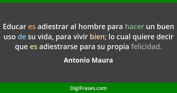 Educar es adiestrar al hombre para hacer un buen uso de su vida, para vivir bien; lo cual quiere decir que es adiestrarse para su prop... - Antonio Maura