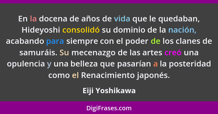 En la docena de años de vida que le quedaban, Hideyoshi consolidó su dominio de la nación, acabando para siempre con el poder de los... - Eiji Yoshikawa