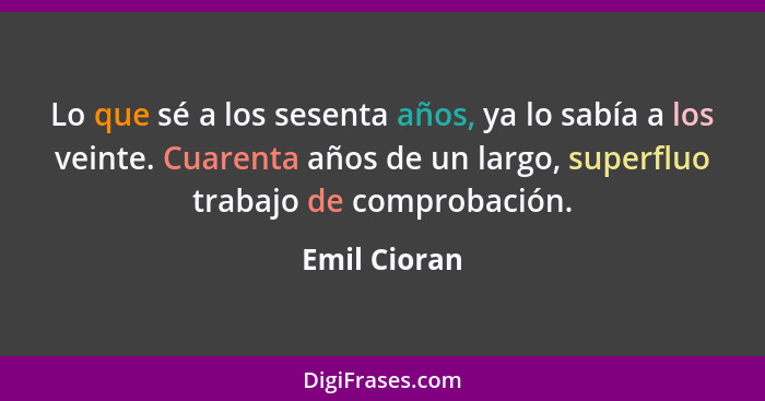 Lo que sé a los sesenta años, ya lo sabía a los veinte. Cuarenta años de un largo, superfluo trabajo de comprobación.... - Emil Cioran