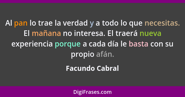 Al pan lo trae la verdad y a todo lo que necesitas. El mañana no interesa. El traerá nueva experiencia porque a cada día le basta con... - Facundo Cabral