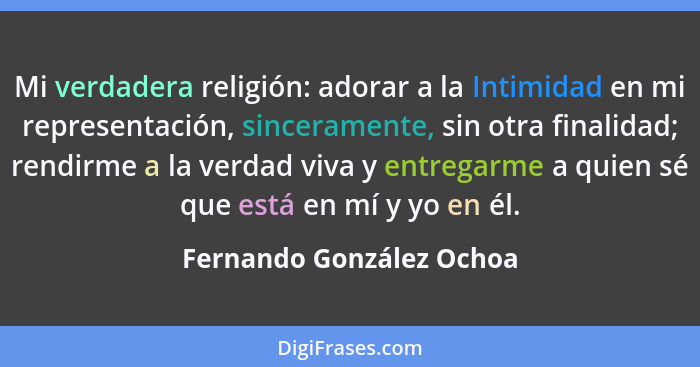 Mi verdadera religión: adorar a la Intimidad en mi representación, sinceramente, sin otra finalidad; rendirme a la verdad vi... - Fernando González Ochoa