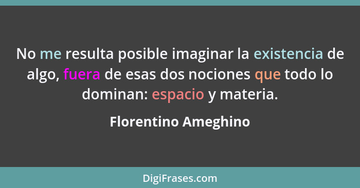 No me resulta posible imaginar la existencia de algo, fuera de esas dos nociones que todo lo dominan: espacio y materia.... - Florentino Ameghino