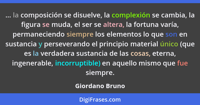 ... la composición se disuelve, la complexión se cambia, la figura se muda, el ser se altera, la fortuna varía, permaneciendo siempre... - Giordano Bruno