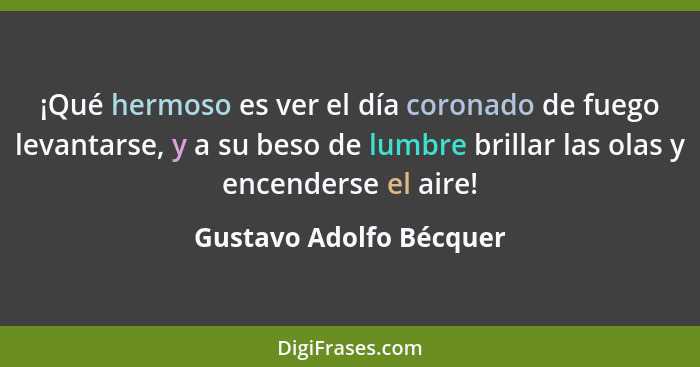 ¡Qué hermoso es ver el día coronado de fuego levantarse, y a su beso de lumbre brillar las olas y encenderse el aire!... - Gustavo Adolfo Bécquer