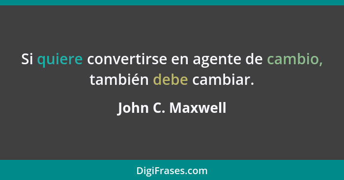 Si quiere convertirse en agente de cambio, también debe cambiar.... - John C. Maxwell