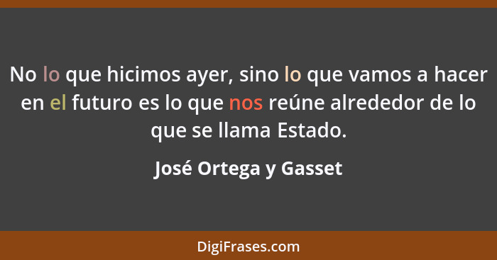 No lo que hicimos ayer, sino lo que vamos a hacer en el futuro es lo que nos reúne alrededor de lo que se llama Estado.... - José Ortega y Gasset