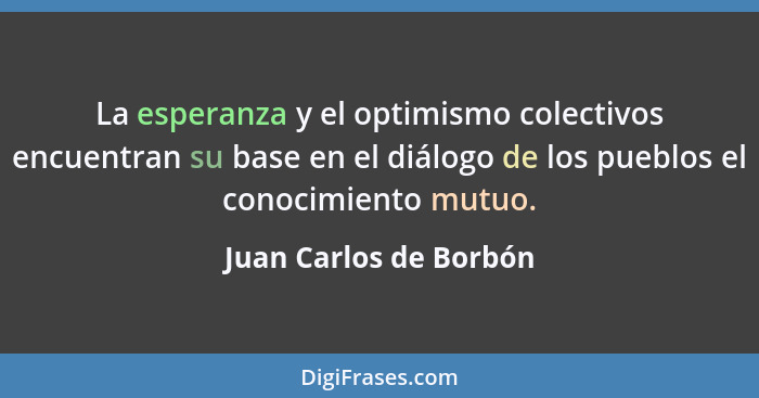 La esperanza y el optimismo colectivos encuentran su base en el diálogo de los pueblos el conocimiento mutuo.... - Juan Carlos de Borbón