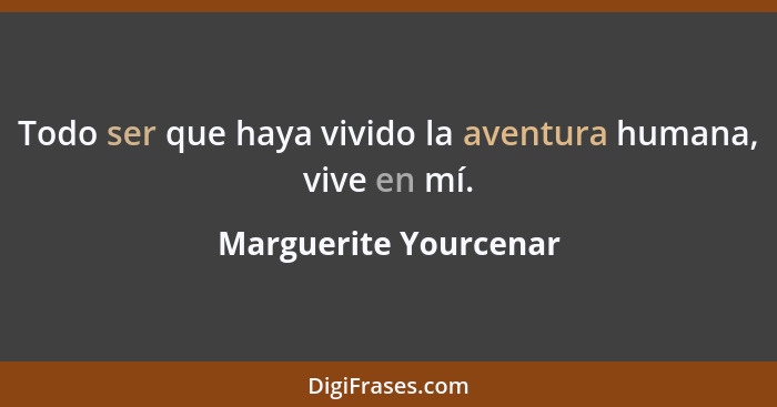 Todo ser que haya vivido la aventura humana, vive en mí.... - Marguerite Yourcenar