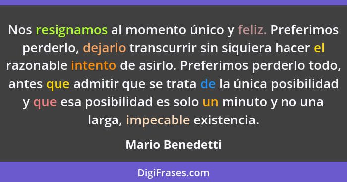 Nos resignamos al momento único y feliz. Preferimos perderlo, dejarlo transcurrir sin siquiera hacer el razonable intento de asirlo.... - Mario Benedetti