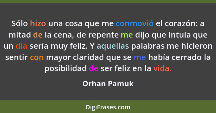 Sólo hizo una cosa que me conmovió el corazón: a mitad de la cena, de repente me dijo que intuía que un día sería muy feliz. Y aquellas... - Orhan Pamuk