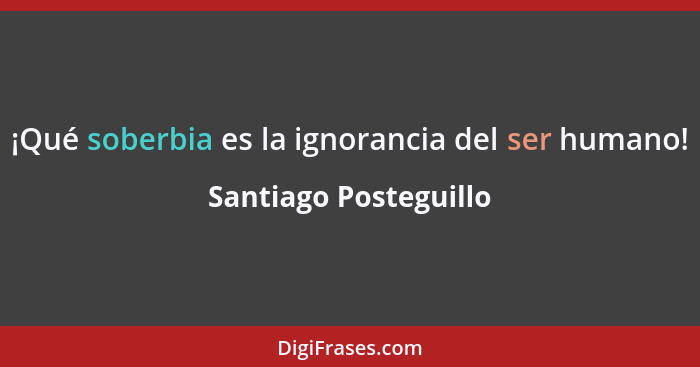 ¡Qué soberbia es la ignorancia del ser humano!... - Santiago Posteguillo