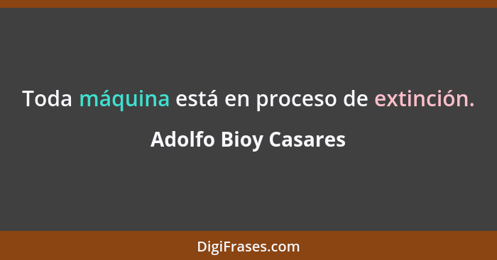 Toda máquina está en proceso de extinción.... - Adolfo Bioy Casares
