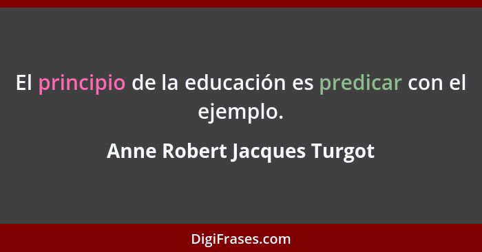 El principio de la educación es predicar con el ejemplo.... - Anne Robert Jacques Turgot