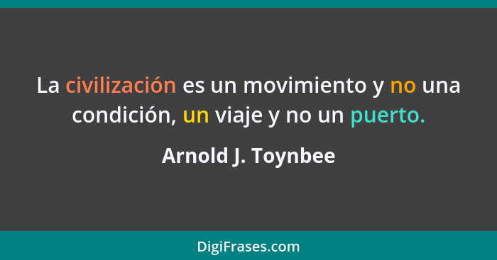 La civilización es un movimiento y no una condición, un viaje y no un puerto.... - Arnold J. Toynbee