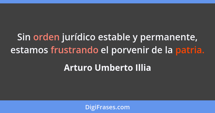 Sin orden jurídico estable y permanente, estamos frustrando el porvenir de la patria.... - Arturo Umberto Illia