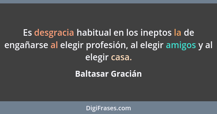 Es desgracia habitual en los ineptos la de engañarse al elegir profesión, al elegir amigos y al elegir casa.... - Baltasar Gracián