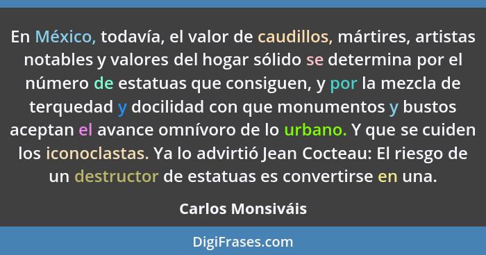 En México, todavía, el valor de caudillos, mártires, artistas notables y valores del hogar sólido se determina por el número de est... - Carlos Monsiváis