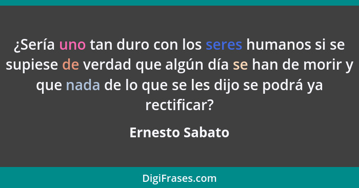 ¿Sería uno tan duro con los seres humanos si se supiese de verdad que algún día se han de morir y que nada de lo que se les dijo se p... - Ernesto Sabato