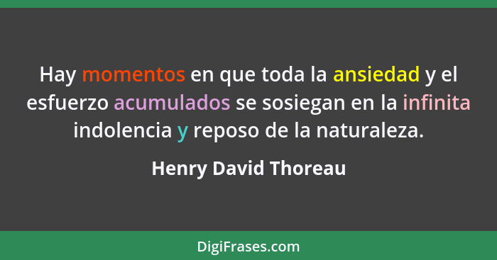 Hay momentos en que toda la ansiedad y el esfuerzo acumulados se sosiegan en la infinita indolencia y reposo de la naturaleza.... - Henry David Thoreau