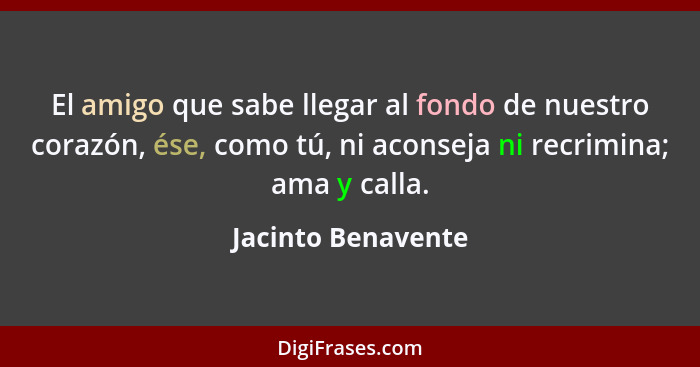 El amigo que sabe llegar al fondo de nuestro corazón, ése, como tú, ni aconseja ni recrimina; ama y calla.... - Jacinto Benavente