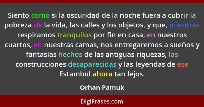 Siento como si la oscuridad de la noche fuera a cubrir la pobreza de la vida, las calles y los objetos, y que, mientras respiramos tranq... - Orhan Pamuk