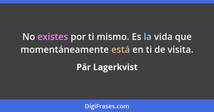 No existes por ti mismo. Es la vida que momentáneamente está en ti de visita.... - Pär Lagerkvist