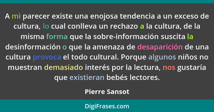 A mi parecer existe una enojosa tendencia a un exceso de cultura, lo cual conlleva un rechazo a la cultura, de la misma forma que la s... - Pierre Sansot