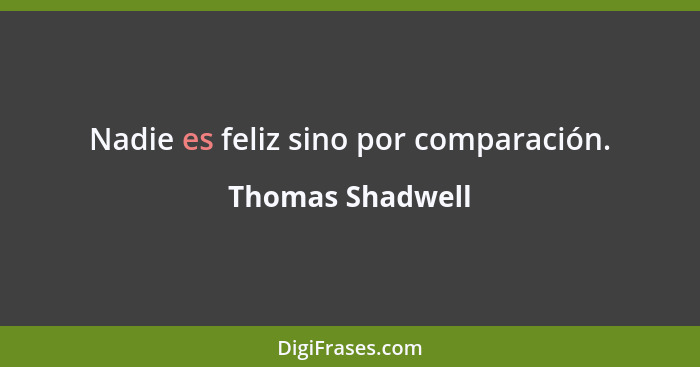 Nadie es feliz sino por comparación.... - Thomas Shadwell