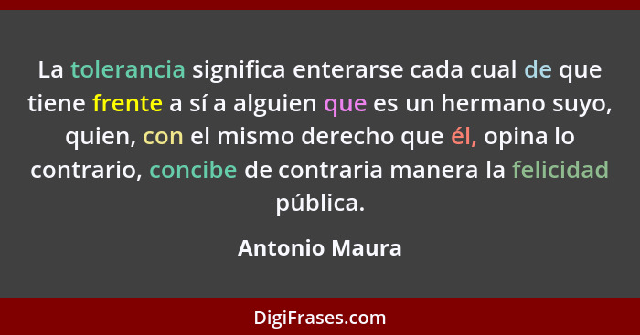 La tolerancia significa enterarse cada cual de que tiene frente a sí a alguien que es un hermano suyo, quien, con el mismo derecho que... - Antonio Maura