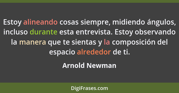 Estoy alineando cosas siempre, midiendo ángulos, incluso durante esta entrevista. Estoy observando la manera que te sientas y la compo... - Arnold Newman