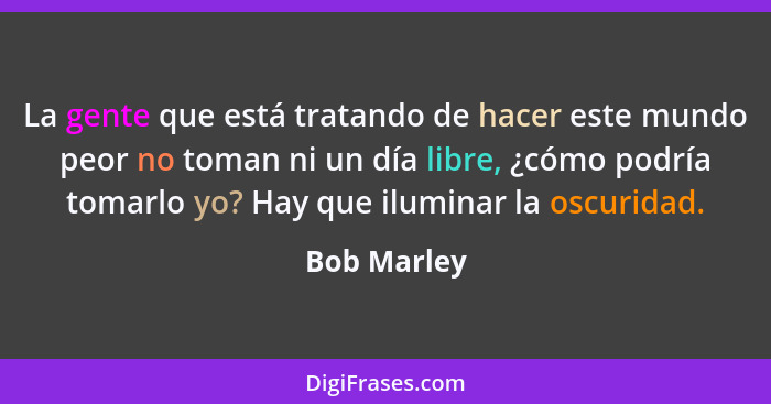 La gente que está tratando de hacer este mundo peor no toman ni un día libre, ¿cómo podría tomarlo yo? Hay que iluminar la oscuridad.... - Bob Marley