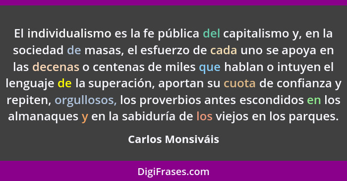 El individualismo es la fe pública del capitalismo y, en la sociedad de masas, el esfuerzo de cada uno se apoya en las decenas o ce... - Carlos Monsiváis