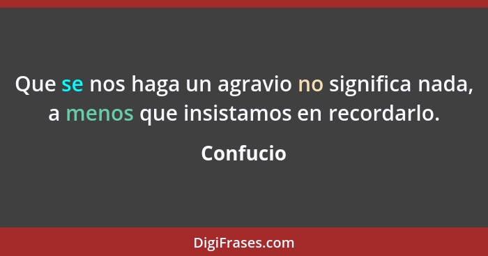 Que se nos haga un agravio no significa nada, a menos que insistamos en recordarlo.... - Confucio