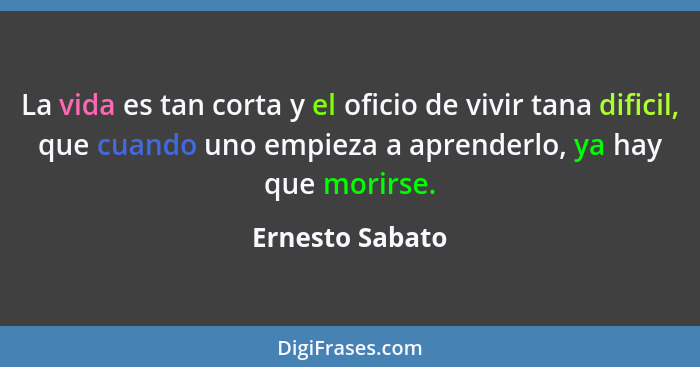 La vida es tan corta y el oficio de vivir tana dificil, que cuando uno empieza a aprenderlo, ya hay que morirse.... - Ernesto Sabato