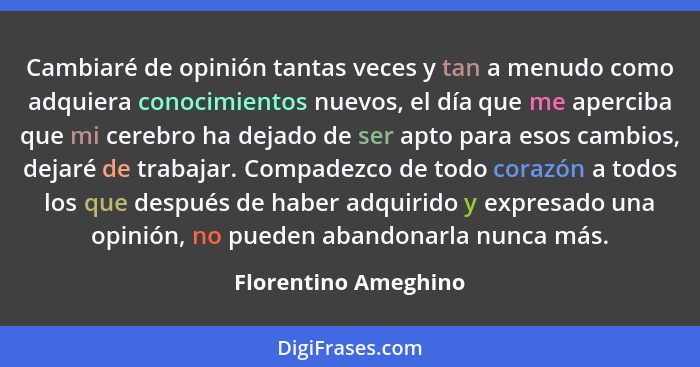 Cambiaré de opinión tantas veces y tan a menudo como adquiera conocimientos nuevos, el día que me aperciba que mi cerebro ha dej... - Florentino Ameghino