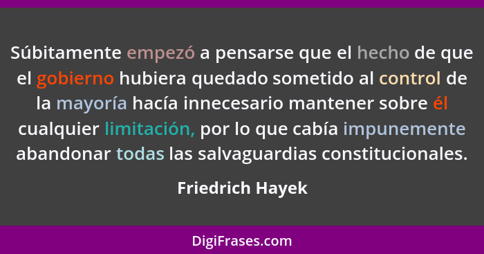 Súbitamente empezó a pensarse que el hecho de que el gobierno hubiera quedado sometido al control de la mayoría hacía innecesario ma... - Friedrich Hayek