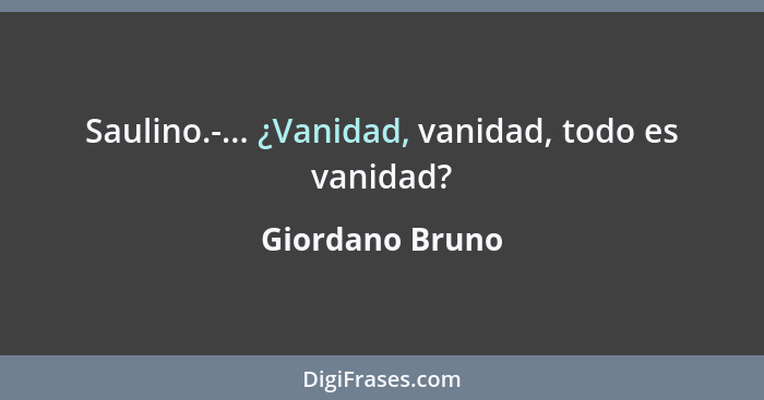 Saulino.-... ¿Vanidad, vanidad, todo es vanidad?... - Giordano Bruno