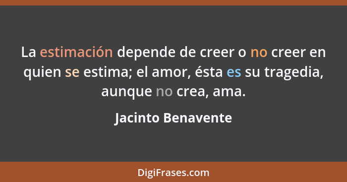 La estimación depende de creer o no creer en quien se estima; el amor, ésta es su tragedia, aunque no crea, ama.... - Jacinto Benavente