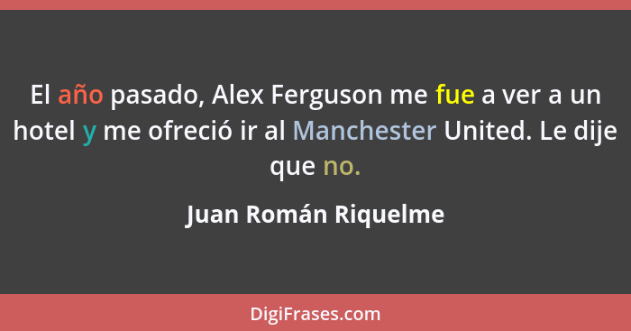 El año pasado, Alex Ferguson me fue a ver a un hotel y me ofreció ir al Manchester United. Le dije que no.... - Juan Román Riquelme