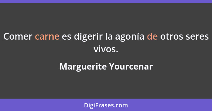 Comer carne es digerir la agonía de otros seres vivos.... - Marguerite Yourcenar