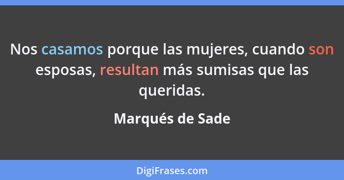 Nos casamos porque las mujeres, cuando son esposas, resultan más sumisas que las queridas.... - Marqués de Sade