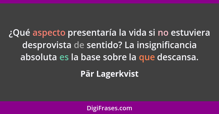 ¿Qué aspecto presentaría la vida si no estuviera desprovista de sentido? La insignificancia absoluta es la base sobre la que descansa... - Pär Lagerkvist