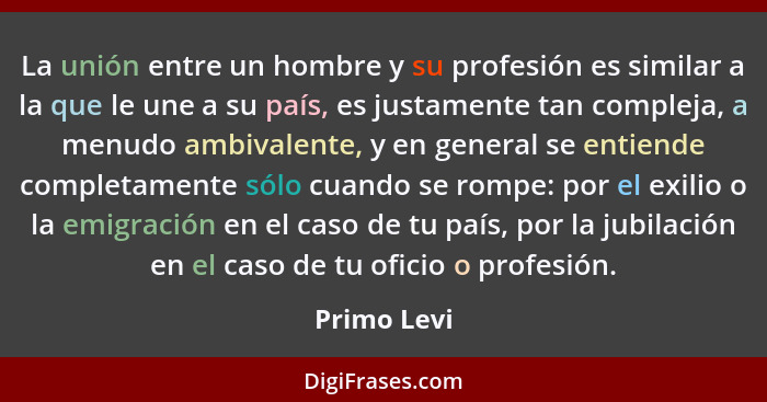 La unión entre un hombre y su profesión es similar a la que le une a su país, es justamente tan compleja, a menudo ambivalente, y en gene... - Primo Levi