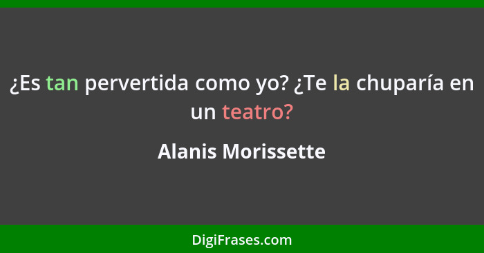 ¿Es tan pervertida como yo? ¿Te la chuparía en un teatro?... - Alanis Morissette