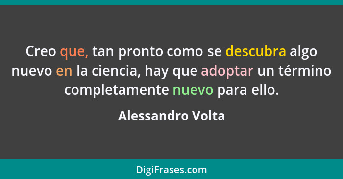 Creo que, tan pronto como se descubra algo nuevo en la ciencia, hay que adoptar un término completamente nuevo para ello.... - Alessandro Volta