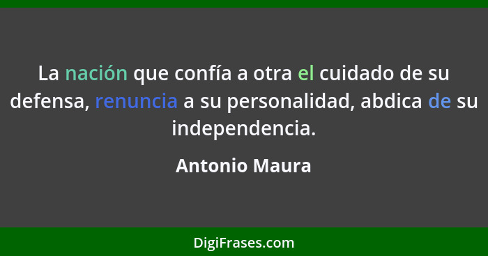 La nación que confía a otra el cuidado de su defensa, renuncia a su personalidad, abdica de su independencia.... - Antonio Maura