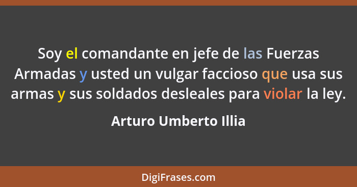 Soy el comandante en jefe de las Fuerzas Armadas y usted un vulgar faccioso que usa sus armas y sus soldados desleales para vio... - Arturo Umberto Illia