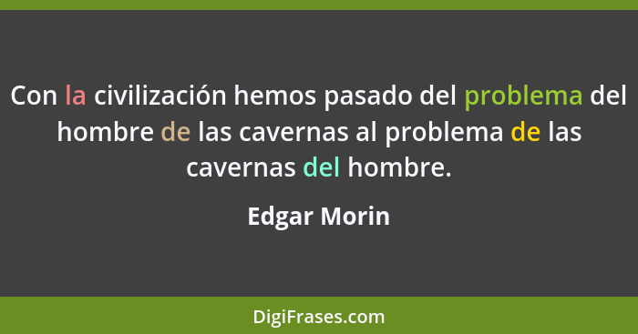 Con la civilización hemos pasado del problema del hombre de las cavernas al problema de las cavernas del hombre.... - Edgar Morin